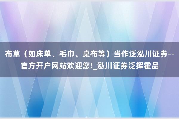 布草(如床单、毛巾、桌布等)当作泛泓川证券--官方开户网站欢迎您!_泓川证券泛挥霍品